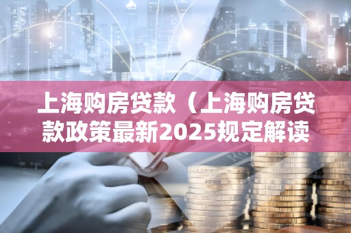 上海购房贷款（上海购房贷款政策最新2025规定解读）